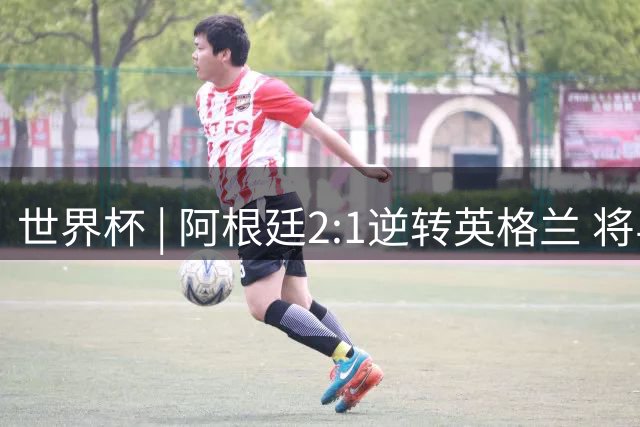 世界杯 | 阿根廷2:1逆转英格兰 将与西班牙争冠