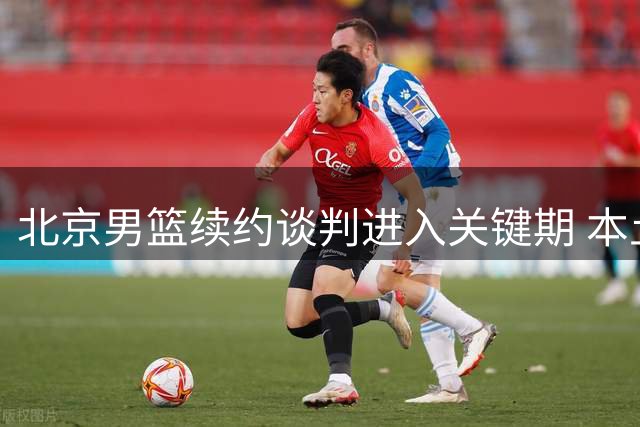 北京男篮续约谈判进入关键期 本土内线价值提升致阵容现新变数