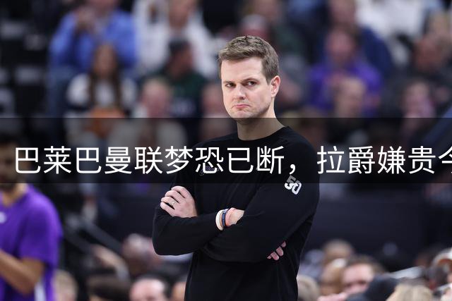 巴莱巴曼联梦恐已断，拉爵嫌贵今夏不签他！买富勒姆铁腰可能性更高