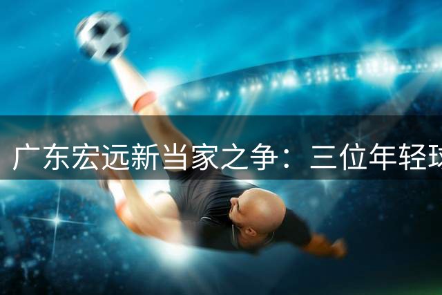 广东宏远新当家之争：三位年轻球员谁能扛起大旗？