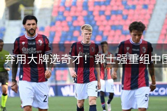 弃用大牌选奇才！郭士强重组中国男篮，最新12人名单力拼世预赛