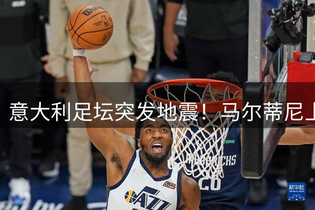 意大利足坛突发地震！马尔蒂尼上任16天闪电离职引轩然大波