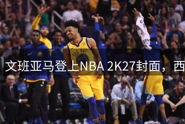 文班亚马登上NBA 2K27封面，西决MVP+全票DPOY后收获又一里程碑