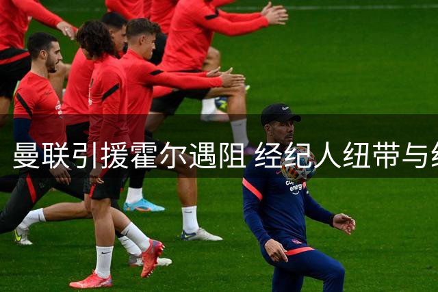 曼联引援霍尔遇阻 经纪人纽带与纽卡立场成双重障碍