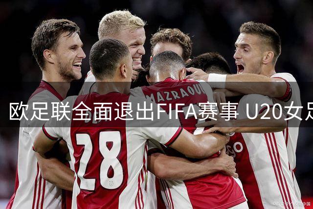 欧足联全面退出FIFA赛事 U20女足世界杯首当其冲面临欧洲球队缺席危机