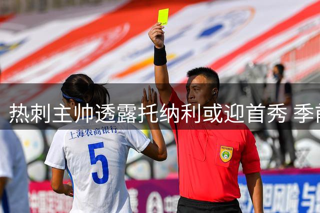 热刺主帅透露托纳利或迎首秀 季前赛阵容轮换引关注