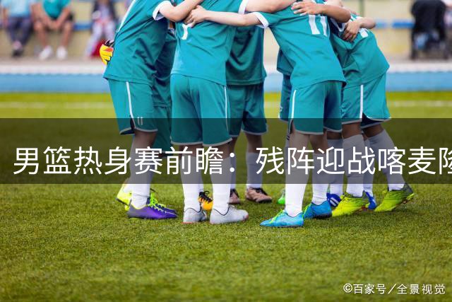 男篮热身赛前瞻：残阵迎战喀麦隆 胡金秋领衔内线对决NBA边缘人