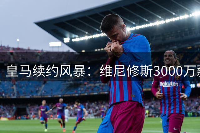 皇马续约风暴：维尼修斯3000万薪资要求引发谈判僵局