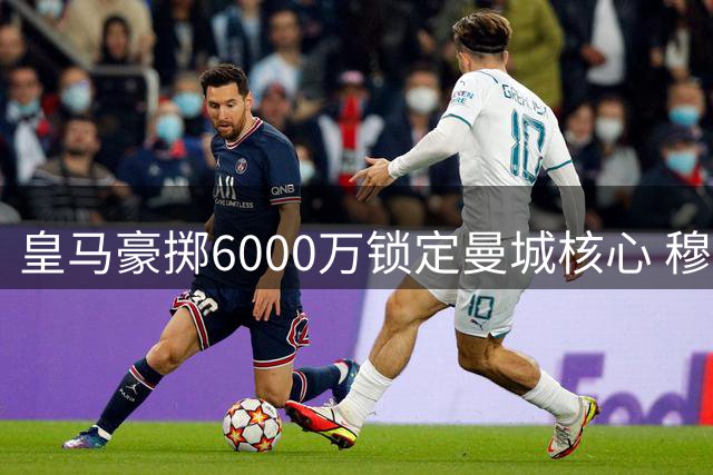皇马豪掷6000万锁定曼城核心 穆帅钦点罗德里担纲中场革命